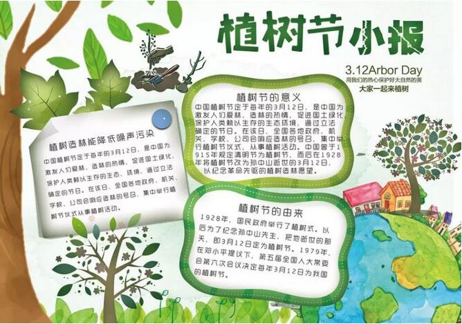 <p>各位家長朋友們，一年一度的植樹節(jié)快來了，雖然今年由于疫情的影響，不能出去種樹感受大自然，但是手抄報可不能少。<p> 家長們不知道怎么指導(dǎo)孩子?不要著急，小編已經(jīng)給您準(zhǔn)備好了高招，快看看各類植樹節(jié)手抄報及內(nèi)容素材大全，吸取靈感吧!<p> 01|植樹節(jié)<p> ? 一、關(guān)于植樹節(jié)<p> 植樹節(jié)是按照法律規(guī)定宣傳保護樹木，并組織動員群眾積極參加以植樹造林為活動內(nèi)容的節(jié)日。按時間長短可分為植樹日、植樹周和植樹月，共稱為國際植樹節(jié)。提倡通過這種活動，激發(fā)人們愛林造林的熱情和對環(huán)保的重要性。<p> 中國的植樹節(jié)由凌道揚和韓安、裴義理等林學(xué)家于1915年倡議設(shè)立，最初將時間確定在每年清明節(jié)。<p> 1928年，國民政府為紀(jì)念孫中山逝世三周年將植樹節(jié)改為3月12日。<p> 新中國成立后的1979年，在鄧小平提議下，第五屆全國人大常委會第六次會議決定每年3月12日為我國的植樹節(jié)。<p> ? 二、植樹節(jié)的由來<p> 我國的植樹節(jié)是3月12號。中國古代雖有勸民植樹的說法，但由國家以法律形式明文規(guī)定植樹節(jié)日則是現(xiàn)代的事。<p> 3月12號這天孫中山先生逝世的紀(jì)念日。確定這一天為植樹節(jié)，一是從植樹的季節(jié)考慮，二是為了紀(jì)念孫中山先生一生提倡植樹造林的功績。<p> 中國的植樹節(jié)由林學(xué)家韓安、凌道揚等倡議設(shè)立，最初確定在4月5日清明節(jié)。1928年為紀(jì)念孫中山逝世三周年將植樹節(jié)改為3月12日。<p> ? 三、種樹的意義<p> 一棵樹每年可貯存一輛車行駛16公里所排放的污染物，一畝森林一年可吸收粉塵20~60噸，1萬畝林地的蓄水能力，則相當(dāng)于一座100萬立方米的水庫。<p> ①一棵樹能給我們做些什么？<p> 1天可以蒸發(fā)400千克水；<p> 可制作大約200千克紙漿，并產(chǎn)出750卷衛(wèi)生紙……<p> 一畝樹林又能做什么：<p> 放出的氧氣可供65人呼吸一輩子；<p> 一年可吸收各類粉塵20至60噸；<p> 一天可吸收二氧化碳67千克，并釋放49千克氧氣。<p> ②樹木不可替代的作用<p> （1）調(diào)節(jié)氣候，保持生態(tài)平衡。樹木通過光合作用，吸進二氧化碳，吐出氧氣，使空氣清潔，新鮮。<p> （2）防風(fēng)固沙，涵養(yǎng)水土。不僅能改善水質(zhì)，還能在豐水期滯洪蓄洪，枯水期調(diào)節(jié)水源。<p> （3）吸收粉塵。一畝樹林一年可吸收各種粉塵20—60噸。<p> （4）減少噪音污染。一條40米寬的林帶可減弱噪音10—15分貝。<p> （5）減溫、加濕。炎炎夏日，躲到樹蔭底下納涼，那叫一個爽~<p> （6）為生物提供良好的棲息場所。<p> ? 四、植樹節(jié)標(biāo)語<p> 1.三月十二植樹節(jié)，大家都來種小樹，一棵二棵三四棵，種下之后施施肥，小樹才能變大樹，人人都來動動手，綠化地球靠大家。<p> 2.多一片綠葉，多一份溫馨。<p> 3.植樹在當(dāng)代，得宜在下代。<p> 4.樹木棵棵種，綠樹點點陰。<p> 5.一棵兩棵三棵，棵棵皆成棟梁材。<p> 6.千重林山真寶庫;萬頃綠海活銀行。<p> 7.年年植樹樹成蔭，代代造林林成森。<p> 8.萬里長城抵御外敵，綠色長城造福人類。<p> 9.雙木成林染盡山河，獨苗雖綠怎抵風(fēng)沙。<p> 10.多植樹，廣造林、現(xiàn)在人養(yǎng)樹，日后樹養(yǎng)人。<p> ? 五、關(guān)于植樹節(jié)的詩歌<p> 為了讓四季不再寂寞，<p> 春天，我們栽下一棵樹。<p> 這時，東風(fēng)已吹盡寒氣，<p> 萬物都在悄悄復(fù)蘇。<p> 小樹的根，<p> 一定會扎進豐腴的泥土。<p> 這是一株茁壯的希望啊，<p> 什么也不能使它干枯。<p> 它挺立著那樣自信，<p> 大地正是它慷慨的母親。<p> 這是一株春的故事，<p> 寫滿了我們對生活的熱愛。<p> 愿它吸取大地的乳汁，<p> 早日成為參天大樹。<p> 滿樹懸掛快樂的童話，<p> 滿樹敲響自由的音符。<p> 它蒼翠的枝干不斷伸展，<p> 夢中把歲月的滄桑，<p> 向我們深情地傾訴。<p> 春天，我們看見許多小樹，<p> 肩并著肩，手挽著手，<p> 像我們一樣昂起了頭。<p> 未來不再是荒涼一片，<p> 春天永遠(yuǎn)在我們心頭。<p> 不久大地會站起浩蕩的森林，<p> 森林里會走出我們綠色的民族。<p> 02|手抄報模板<p> [6.png]<p> [15.png]<p> [1.png]<p> [2.png]<p> [3.png]<p> [7.png]<p> 植樹節(jié)范文<p> 一年級<p> 篇一：<p> 快樂植樹<p> 植樹節(jié)到了，小紅和小明相約，帶著樹苗和小鐵鏟到山岡上去種樹。<p> 小紅拿著鏟子在山岡山挖了一個洞，而小明把樹苗輕輕的放進了剛剛挖好的洞里頭。<p> 放到洞里之后，小紅又把土埋上去，接著小明再把水澆進去。<p> 給小樹苗安家了之后，小明和小紅開開心心地回家了。<p> 這個植樹節(jié)，他們很快樂，大地媽媽是不是也快樂了呢?<p> 篇二：<p> 植樹節(jié)<p> 天氣真晴朗，陽光明媚，淡藍(lán)色的天空上有各種各樣的白云，路邊的花紅了，地上的草綠了，小燕子帶上小剪刀飛回來了。植樹活動開始，我們二人一組、三人一組。小明小心翼翼地扶著小樹，小剛賣力地用鐵鏟鏟土，大家興致勃勃的植樹，開心極了。小樹微笑著，小草在微風(fēng)中扭動著舞姿，小鳥也在空中嘰嘰喳喳的來湊熱鬧。<p> 二年級<p> 篇一：<p> 植樹<p> 春天到了，冰雪融化，萬物復(fù)蘇，處處柳綠花紅，鶯歌燕舞。<p> 今天是植樹節(jié)，老師帶同學(xué)們到公園去植樹。大家分組植樹，干得可賣力了。小明和小紅兩個人一組，他們挖好樹坑，小明輕輕地扶正樹苗，小紅幫小樹苗培土。小芳一個人不一會兒也栽好了一棵小樹苗，她用鐵鍬幫小樹培土，看著自己剛栽好的小樹苗，她心里可高興了。同學(xué)們互相幫助，很快就栽好了樹苗，給小樹苗澆好了水。<p> 看著剛栽好的小樹苗大家都很高興，老師說：“明年春天公園里就會更美了!”<p> 篇二：<p> 植樹<p> 春回大地，萬物復(fù)蘇，又到了一年一度的植樹節(jié)。這天，天氣晴朗，陽光明媚，小鳥也早早地梳洗完畢，飛上枝頭歡快地歌唱。小紅、小軍和小莉扛著樹苗、拿著鐵鍬、提著水桶相約去公園植樹，他們也要為綠化、保護環(huán)境出一份力。<p> 來到土坡上，小軍鼓足了勁開始挖土坑，一會兒的功夫，圓圓的土坑挖好了，小紅扛來小樹苗，小莉精心挑選了一棵粗壯的小樹苗小心翼翼地放進土坑，緊緊地扶著樹苗生怕它倒下，對小軍說：“讓我們栽下綠色的希望，讓它們茁壯地成長，長成枝繁葉茂的參天大樹!”小軍認(rèn)真地用鐵鍬培土、拍實、澆水，喝飽水的小樹苗筆直地站在了土坡上。<p> 看著自己親手栽種地小樹苗像個驕傲的小戰(zhàn)士立在那里，他們露出了幸福燦爛的微笑。<p> 三年級<p> 篇一：<p> 一年一度的植樹節(jié)到了。早上，風(fēng)和日麗，暖風(fēng)拂面。天空中飄著朵朵白云，有的像在草地上吃草的馬兒，有的像在花叢里翩翩起舞的蝴蝶。老師帶領(lǐng)我們?nèi)ド狡律现矘洹Ｎ覀兿窨鞓返男▲B一樣“飛”到山坡上。<p> 一到山坡上，同學(xué)們有的搬樹苗，有的拿著鋤頭挖坑，有的拿著鐵鍬鏟土，還有的拿著水桶到河邊打水。他們干得熱火朝天，汗流滿面也顧不上擦。<p> 我和玲玲，班長一組。瞧，班長干得多賣力呀!只見她兩腳微微張開，擺成了一個“八”字，雙手緊緊扶著小樹苗，生怕樹苗倒了。玲玲弓著腰，彎著腳，手里拿著小鍬，正在一鍬一鍬地給小樹苗填土呢!填呀填，樹坑里的土填滿了，樹苗已經(jīng)穩(wěn)穩(wěn)當(dāng)當(dāng)?shù)卣咀×恕０嚅L松開手，先用腳把土踩緊，我再把水慢慢地倒進土里，樹苗“喝”飽了水，好像在說：“謝謝你們，我一定會長成蒼天大樹。為你們遮風(fēng)擋雨!”<p> 只要我們?nèi)巳硕贾部脴洌俏覀兊牡厍驄寢寣⒆兊酶用利?<p> 篇二：<p> 植樹，可以美化環(huán)境;植樹，可以凈化空氣;植樹，可以減少噪音;植樹，可以調(diào)節(jié)氣溫。讓我們一起植樹吧!植樹節(jié)快樂!<p> 他們商量著做好了各自的分工，馬上就開始自己的任務(wù)，每個人都很賣力的做著自己的事，雖然有點累，但他們臉上卻久久保持者笑臉，因為他們很高興，能為這個國家的綠化做努力。<p> 他們討論著植樹的方法，小布點說：“咱們一定要認(rèn)真栽好每一棵樹苗，齊心協(xié)力保證每棵小樹苗都能成活。”有的人說：“是啊，我們栽的小樹一定會像我們一樣成為有用之才。”大家聽到他們的話，會心的笑著，贊許的點點頭。雖然他們累得滿頭大汗，但是心里卻樂開了花。<p> 碧藍(lán)的天空中飛來了兩只小鳥，它們看著新栽的小樹苗好像在說：“我們又有新家了。”地上的兩只小白鴿也好像在為他們加油鼓勁，遠(yuǎn)處的小樹好像在向他們招手呢!<p> 就這樣我們度過了一個快樂的植樹節(jié)。<p> 四年級<p> 篇一：<p> 我愛植樹節(jié)<p> 一年一度的植樹節(jié)已經(jīng)過去了，我們紛紛保護樹林和樹木。一大半的人認(rèn)為只有在植樹節(jié)才要植樹。那么大家知道植樹節(jié)是怎么來的嗎?植樹節(jié)是在3月12日，他還有一個故事呢!3月12日是孫中山先生逝世紀(jì)念日。<p> 中山先生生前十分重視林業(yè)建設(shè)。他任臨時大總統(tǒng)的中華民國南京政府成立不久，就在1912年5月設(shè)立了農(nóng)林部，下設(shè)山林司，主管全國林業(yè)行政事務(wù)。1914年11月頒布了我國近代史上第一部《森林法》，1915年7月，政府又規(guī)定將每年清明定為植樹節(jié)。<p> 現(xiàn)在人們不愛護樹木導(dǎo)致森林減少，使沙漠?dāng)U大，全世界沙漠總面積為4800多萬平方千米，約占陸地的三分之，更嚴(yán)重的是，土壤沙漠化正在向許多國家蔓延。人們這才開始保護樹木。人們?yōu)榱司G化沙漠，想了很多辦法。首先尋找稀有沙生植物，并加強其繁衍和生態(tài)的研究。<p> 在英國，發(fā)現(xiàn)一些沙生植物在干旱條件下，即使體內(nèi)水分喪失99%，仍可保持細(xì)胞不受損傷，具有強耐旱能力。新疆是我國最豐富的沙生植物大觀園，梭梭、沙拐棗、紅柳、沙漠絹蒿、老鼠瓜、白刺、豬毛菜等沙生植物，生動展現(xiàn)出了沙漠中的立體植物景觀，僅沙拐棗、紅柳就有一二十個品種，經(jīng)過改良后的沙拐棗一年就能長兩米，不僅是新疆防沙治沙植物的主力，而且國內(nèi)的十幾個省區(qū)也都購買沙可見到大家保護樹木的決心很大。<p> 雖然這些年來大家不斷的種植樹木，但是仍有不少的人在亂砍亂伐。為了保護樹木，請大家少用一次性筷子，不要浪費紙，因為造一張紙要砍伐很多樹木。<p> 篇二：<p> 植樹節(jié)<p> 樹木是我們的朋友，請大家愛護樹木，保護樹木。為了我們的明天更美好，讓我一起動起來吧!<p> 一年一度的植樹節(jié)到了，陽春三月，麗日晴空，春姑娘邁著輕輕地腳步來到人間。大地萬物復(fù)蘇，小草從土里鉆出來了，這是春天的眉毛。花壇里開出一簇簇的鮮花，這是春天的眼睛。班主任馬老師帶我們來到市外的公路邊植樹。<p> 我們抬著樹苗，扛著鐵鍬，拎著水桶，興高采烈的來到公路旁。我們分好小組，我和李浩辰、劉慶龍是一個小組。李浩辰和劉慶龍一起使出吃奶的勁兒，用鐵鍬鏟出了一個坑，再把樹放進坑里，又用鐵鍬埋好土，踩結(jié)實了。<p> 我拎著水桶去找水，走了十分鐘，終于看見一條小溪。我從溪水里撈起滿滿一桶清清的水，然后拎著水桶跑回樹下澆水。劉慶龍也跑來幫我，我們來回拎了好幾桶水，老師當(dāng)場表揚了我倆。我們雖然很累，但是很高興，因為我們?yōu)榫G化祖國做出了貢獻。<p> 愿天下所有人都種一棵小樹，看著他們長大，那多么有趣!讓我們都來植樹，人人都有綠色意識，只有這樣，我們的社會才會和諧，地球的未來一定是綠色的!<p> 五年級<p> 篇一：<p> 記一次植樹節(jié)<p> 初春是植樹的最好季節(jié)，上周六就是我國政府規(guī)定的植樹節(jié)，學(xué)校沒有組織大家進行植樹活動，一是學(xué)校里能植樹的地方都種上了，二是：校外的綠化有關(guān)部門和集體都有了種植規(guī)劃，我們幫不上忙。那么植樹節(jié)里，作為學(xué)生的我們該做些什么呢？那就是愛樹！<p> 愛護學(xué)校的一草一木。我校是常熟市綠色學(xué)校，校內(nèi)的花草樹木種類有70多種，綠化面積達19126平方米，給我們營造了一個優(yōu)美、舒適的工作學(xué)習(xí)環(huán)境。校園里一草一木，一花一葉都凝聚了校園種花工人的汗水與心血，來之不易，我們應(yīng)好好的珍惜。<p> 愛樹還是一種傳統(tǒng)，愛樹的核心就是種，哪一個國家，哪一個民族，不年年種樹？在我國，哪一個地區(qū)，哪一個城市，哪一個鄉(xiāng)村，沒有每年的綠色計劃？從國家領(lǐng)導(dǎo)人到平民百姓，誰的一生中不種活好幾棵樹？植樹節(jié)將成為我國一個有特殊意義的傳統(tǒng)節(jié)日。在東歐，在法國巴黎有這樣一個習(xí)俗：嬰兒出生要栽一棵理想樹，上學(xué)時栽一棵求知樹，18歲時栽一棵青春樹，大學(xué)畢業(yè)栽一棵成才樹，結(jié)婚時栽一棵同心樹，一個人一生中平均栽活6棵樹。<p> 這樣，人人栽，年年栽，代代栽，栽出點點新綠，栽出片片生機，栽出不斷擴大的生存空間，栽出無邊無際的波濤洶涌的森林之海，那無所不在的森林，也將染綠一個國家，一個民族，染綠它的歷史，染綠它的風(fēng)俗習(xí)慣。<p> 愛樹還是一種美德，一種情操，一種文化。人人都喜歡綠色環(huán)境，但并不見得人人都自覺愛護并創(chuàng)造綠色環(huán)境。因此，自覺、熱情的創(chuàng)造、愛護綠色環(huán)境，來源于他對生命意義認(rèn)識的升華，源于他公心，源于他對社會，對人的關(guān)心。試想一個極端自私自利，對社會，對人漠不關(guān)心的人，他會珍愛樹木花草嗎？<p> 愛樹木，愛花草，愛鳥獸是一種美德，孩子們從小就應(yīng)受到這樣的環(huán)保教育，這種綠色的教育，綠色的熏陶，會讓我們每一位人的人性更美！<p> 篇二：<p> 植樹節(jié)小鳥的呼聲<p> 親愛的人類朋友們：<p> 你們好！我是小鳥。我們本來住在茂密的樹林里，現(xiàn)在暫時住在冰冷的巖洞里。今天我懷著悲痛的心情，特別利用植樹節(jié)給你們寫信，主要懇請你們多植樹，不要再傷害我們了！<p> 你們應(yīng)該看到，我們常常為樹木治病，為大家消滅害蟲，在大家勞動時，還為大家歡樂歌唱，讓大家都享受到了美好的自然生活。可是，有些人類朋友呢？<p> 在樹林里，最常見的就是一些人總是不斷地亂砍亂伐樹木，無論我們怎么呼救，都不管我們的死活，把我們好不容易才搭起的窩肆意毀掉。<p> 更慘的是，還有很多人來捕捉我們，把我們關(guān)進像監(jiān)獄一樣的籠子里，讓我們失去了自由。更有甚者，還殺掉我們，把我們當(dāng)作什么美味食品，使我們隨時都有性命之憂。<p> 你們可知道，我們現(xiàn)在只有四處逃蔽，過著流浪孤獨的生活，每天都要受到饑餓、寒冷、死亡的威脅。親愛的人類朋友，假如你們遇到這樣的遭遇，你們會怎么想呢？我們是你們的朋友，對待朋友怎么這么不講情義呢？況且，你們不是都想生活在美好的生態(tài)環(huán)境中嗎？今天是植樹節(jié)，你們在植樹時可知道，沒有了我們，害蟲就會大量繁殖，樹木就會逐漸枯死，人類就要面臨許多的災(zāi)難，那后果簡直是不堪設(shè)想的，你們仔細(xì)想一想吧。<p> 人類朋友們，為了讓大家都能擁有一個美好的家園――地球，為了讓你們能過上美好的生活，請愛護我們，多植樹，還我們一個舒適而溫暖的家吧。<p> 現(xiàn)在我雖然住在這個可憐的地方，但我相信，我們是一定會回到原來所住的地方的，人類朋友，你們說呢？<p> 六年級<p> 篇一：<p> 把樹種在心里<p> 這些天我一直為一件事后悔，那就是因為跟家人外出我沒能參加小區(qū)里小伙伴們的植樹派對。我知道這是一次非常有意義的環(huán)保活動。為此，我總跟媽媽抱怨，我錯過了做一個環(huán)保小衛(wèi)士的好機會。媽媽卻總是笑笑不說話。<p> 前兩天，媽媽又和往常一樣，從辦公室?guī)Щ匾恍┐蛴〖垼@些打印紙的正面密密麻麻地打滿文字，背面卻是潔白無瑕的。我平時在家做算術(shù)時，總是用這些作廢的打印紙背面來演算，有時也用它們來抄寫英語單詞。可是，這一次媽媽除了把這些作廢的打印紙給我，還給了我一些小資料。<p> 直到我好奇地翻完這些資料，我才恍然大悟，原來，我們用的紙張，無論是書本、報紙，還是餐巾紙，原材料全都來自樹木。這時，我突然明白，難怪媽媽要總把廢紙的背面給我做草稿紙用了，因為節(jié)省用紙，就是保護樹木啊！<p> 我把我的想法告訴了媽媽，媽媽笑笑說：如果人人都做到節(jié)省一張紙，像我們這樣人口眾多的國家，每天、每月、每年就可以少砍多少樹木呢？<p> 是啊，我現(xiàn)在明白了這樣一個道理，雖然我前些天錯過了一次有意義的種樹活動，但并不等于我就不是環(huán)保小衛(wèi)士了呀，因為節(jié)約用紙也是環(huán)保行動。我暗暗地在想，種樹活動不能每天都舉行，但是節(jié)約用紙卻需要時時刻刻做到，這就等于是把環(huán)保意識種在我們小朋友的心中了。這樣，我們時時刻刻都會為環(huán)保做出自己的努力，比如洗手后都用小手絹擦手而不用紙巾，又比如在家我們多用小白板寫草稿而少用紙張等等。<p> 現(xiàn)在，我不再為錯過小活動難過了，因為我已經(jīng)把環(huán)保的小樹種在我心中，總有一天它會長成參天大樹的！<p> 篇二：<p> 植樹之趣<p> 在植樹節(jié)到來之際，人們紛紛走向田野山崗，行動起來去植樹，為共創(chuàng)一片美好的藍(lán)天做一點貢獻。當(dāng)然，我們也不例外。<p> 盼星星，盼月亮，終于盼到了這不下雨的星期二。我們坐上汽車向外觀望，車窗外，綠樹紅花染成一片，美麗極了。好像在迎接春的到來，又似在歡迎我們，向我們展示那優(yōu)美的舞姿;車窗內(nèi)，同學(xué)們正唱著歌兒，跳著舞兒，一片歡聲笑語，非常和諧。坐了一個多小時的車子，終于到達了目的地大觀山。<p> 跟著王叔叔向里頭走去，我看見一座小茅房，這不禁勾起我那奇思妙想。咦?這是誰家的房子呀，怎么植樹的地方也有人家住?一連串的問題涌上心頭，我決定走進去看一看。原來，里頭是一片幽深的竹林，各堆放著兩種工具。我拿了一個底下為三個齒的耕地工具，叫另一位拿工具的同學(xué)拿斧子般的圓錐形工具。我給我的工具取了一個好聽的名字三齒釘耙。嘿嘿，我可是豬八戒的后代哦!<p> 接著，我們找了一塊表面為淺黃色的熟土做我們的種樹之地。我拿起我的三齒釘耙用力向土地一砸，只見淺黃色一下子變成了黝黑色，活像是一座小山洞。我模糊地記得王叔叔讓我們把這塊土地鑿成邊長為50厘米的正方形，這可難倒了我這位小組長。于是，我把這份鑿地工作交給了蔣晨茜女士，沒想到她比我更不在行，一點力氣都使不上。她又把這份困難的工作交給了張裘婕同學(xué)，并鄭重其事地說了一聲加油。對，加油，我們一定要把桃樹苗變?yōu)橐豢脜⑻焯覙?可張裘婕小姐也不善于做農(nóng)民，怎么辦呢?<p> 于是，我們搬來了救兵李老師，李老師三下五除二就把這個所謂的邊長為50厘米的坑挖好了，可怎么看都不像正方形，倒是一個圓形。我們問李老師：這是正方形嗎?李老師居然振振有詞：雖然它是個圓，但沒聽王叔叔說，面積越大越好嗎?圓的面積是最大的!哎!甭管了，就這樣吧!我們把小樹苗種在了泥土里，希望它能夠快快長大。<p> 掛上了我們的心愿卡后，又覺得要有蚯蚓給它施土。于是，我們又在旁邊挖了一個大坑，蚯蚓沒挖著，我們組卻有了意外收獲千年老人參。王叔叔用幽默的語言說道：說不定能賣個好價錢呢!大家都笑了起來!<p> 植樹多么短暫，小樹，明年我再來看你!這次植樹讓我懂得：生命是來之不易的。
